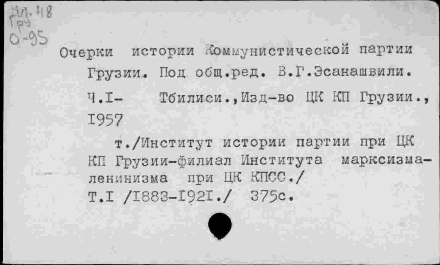 ﻿Очерки истории .коммунистической партии Грузии. Под общ.ред. В.Г.Эсанашвили.
4.1- Тбилиси.,Изд-во ЦК КП Грузии. 1957
т./Институт истории партии при ЦК КП Грузии-филиал Института марксизма ленинизма при ЦК КПСС./ Т.1 /1883-1921./ 375с.